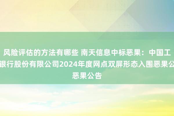 风险评估的方法有哪些 南天信息中标恶果：中国工商银行股份有限公司2024年度网点双屏形态入围恶果公告