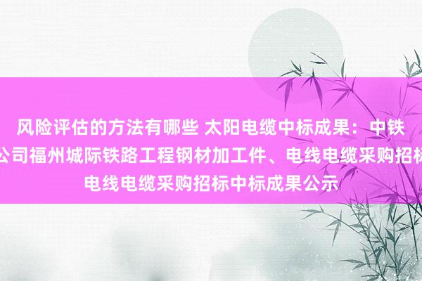 风险评估的方法有哪些 太阳电缆中标成果：中铁六局集团电务公司福州城际铁路工程钢材加工件、电线电缆采购招标中标成果公示