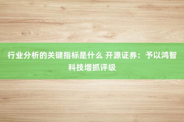 行业分析的关键指标是什么 开源证券：予以鸿智科技增抓评级