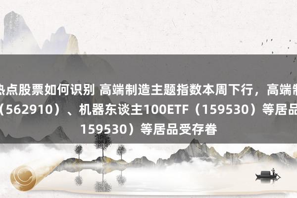 热点股票如何识别 高端制造主题指数本周下行，高端制造ETF（562910）、机器东谈主100ETF（159530）等居品受存眷