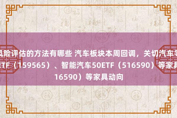 风险评估的方法有哪些 汽车板块本周回调，关切汽车零部件ETF（159565）、智能汽车50ETF（516590）等家具动向