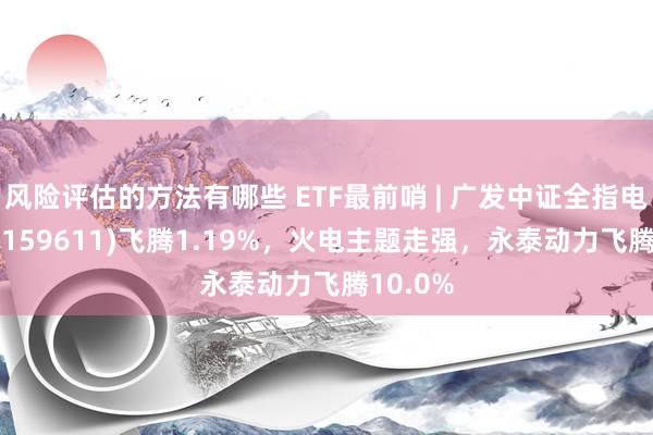 风险评估的方法有哪些 ETF最前哨 | 广发中证全指电力ETF(159611)飞腾1.19%，火电主题走强，永泰动力飞腾10.0%