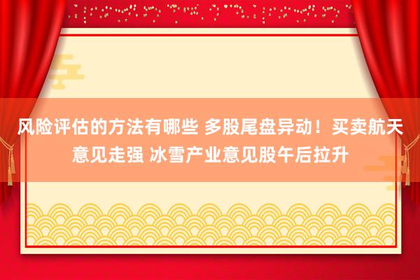 风险评估的方法有哪些 多股尾盘异动！买卖航天意见走强 冰雪产业意见股午后拉升