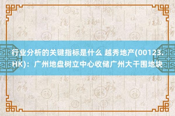 行业分析的关键指标是什么 越秀地产(00123.HK)：广州地盘树立中心收储广州大干围地块