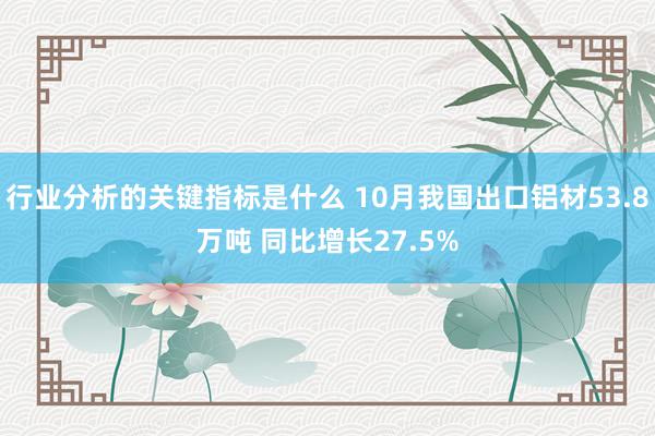 行业分析的关键指标是什么 10月我国出口铝材53.8万吨 同比增长27.5%