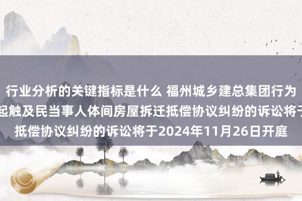 行业分析的关键指标是什么 福州城乡建总集团行为原告/上诉东谈主的1起触及民当事人体间房屋拆迁抵偿协议纠纷的诉讼将于2024年11月26日开庭