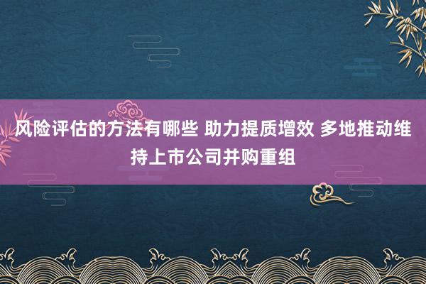 风险评估的方法有哪些 助力提质增效 多地推动维持上市公司并购重组