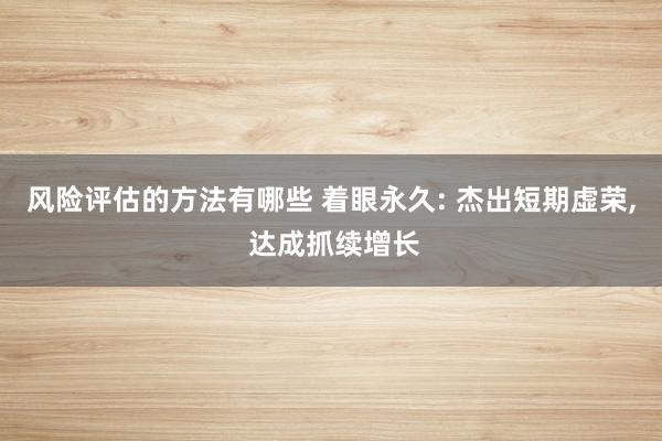 风险评估的方法有哪些 着眼永久: 杰出短期虚荣, 达成抓续增长