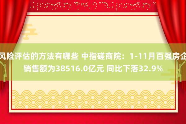 风险评估的方法有哪些 中指磋商院：1-11月百强房企销售额为38516.0亿元 同比下落32.9%