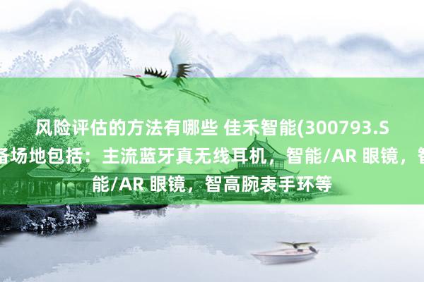 风险评估的方法有哪些 佳禾智能(300793.SZ)蹙迫研发储备场地包括：主流蓝牙真无线耳机，智能/AR 眼镜，智高腕表手环等