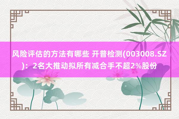 风险评估的方法有哪些 开普检测(003008.SZ)：2名大推动拟所有减合手不超2%股份