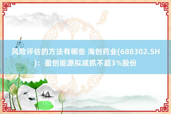 风险评估的方法有哪些 海创药业(688302.SH)：盈创能源拟减抓不超3%股份