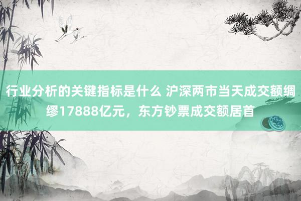 行业分析的关键指标是什么 沪深两市当天成交额绸缪17888亿元，东方钞票成交额居首