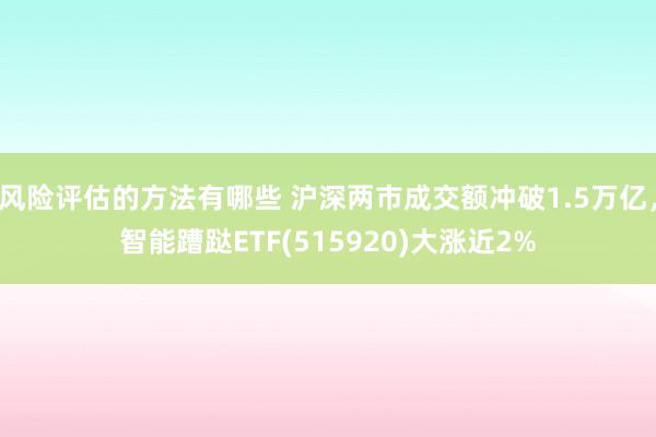 风险评估的方法有哪些 沪深两市成交额冲破1.5万亿，智能蹧跶ETF(515920)大涨近2%