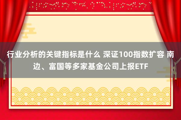 行业分析的关键指标是什么 深证100指数扩容 南边、富国等多家基金公司上报ETF