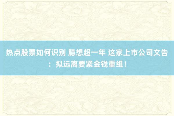 热点股票如何识别 臆想超一年 这家上市公司文告：拟远离要紧金钱重组！