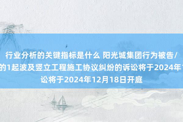 行业分析的关键指标是什么 阳光城集团行为被告/被上诉东谈主的1起波及竖立工程施工协议纠纷的诉讼将于2024年12月18日开庭