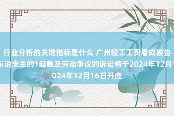 行业分析的关键指标是什么 广州轻工工贸看成被告/被上诉东说念主的1起触及劳动争议的诉讼将于2024年12月16日开庭