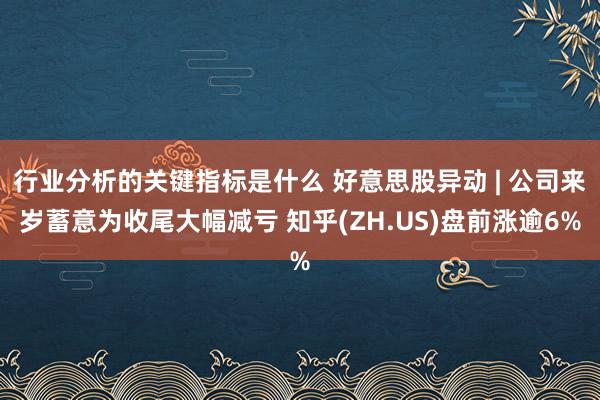 行业分析的关键指标是什么 好意思股异动 | 公司来岁蓄意为收尾大幅减亏 知乎(ZH.US)盘前涨逾6%