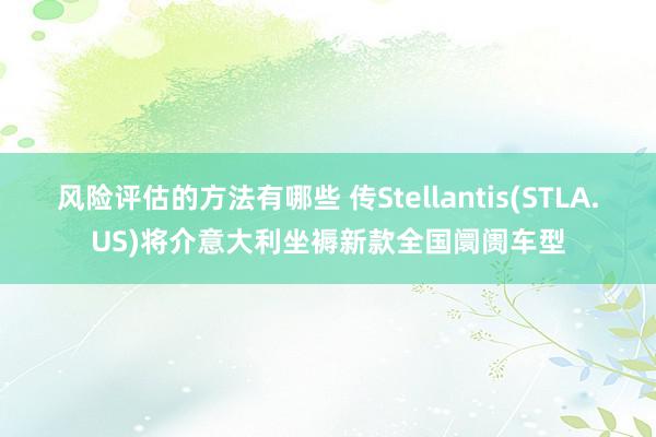 风险评估的方法有哪些 传Stellantis(STLA.US)将介意大利坐褥新款全国阛阓车型