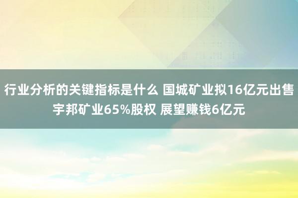 行业分析的关键指标是什么 国城矿业拟16亿元出售宇邦矿业65%股权 展望赚钱6亿元