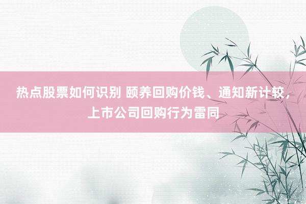 热点股票如何识别 颐养回购价钱、通知新计较，上市公司回购行为雷同