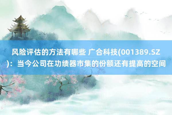 风险评估的方法有哪些 广合科技(001389.SZ)：当今公司在功绩器市集的份额还有提高的空间