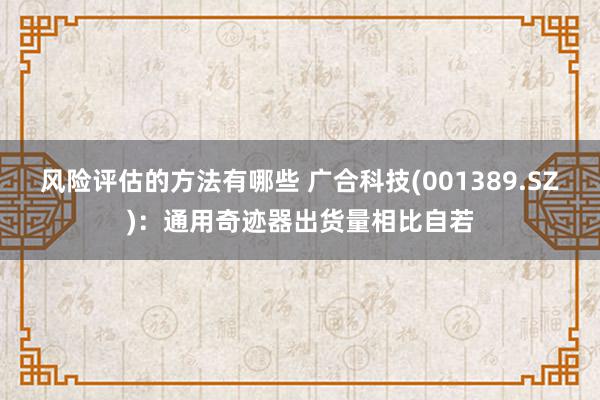 风险评估的方法有哪些 广合科技(001389.SZ)：通用奇迹器出货量相比自若