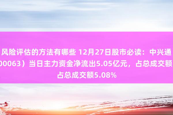 风险评估的方法有哪些 12月27日股市必读：中兴通信（000063）当日主力资金净流出5.05亿元，占总成交额5.08%