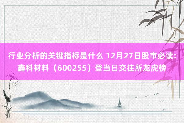 行业分析的关键指标是什么 12月27日股市必读：鑫科材料（600255）登当日交往所龙虎榜