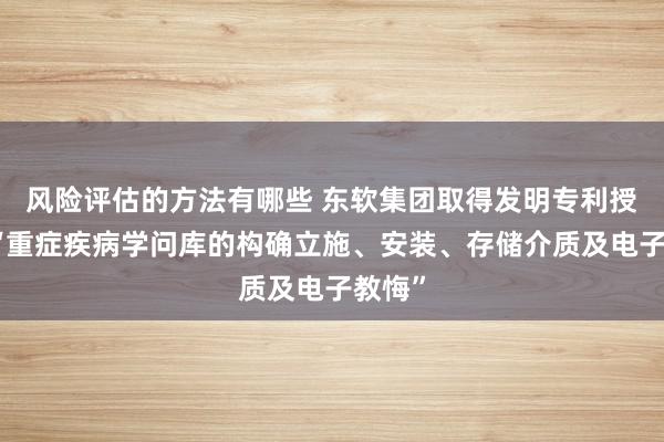 风险评估的方法有哪些 东软集团取得发明专利授权：“重症疾病学问库的构确立施、安装、存储介质及电子教悔”