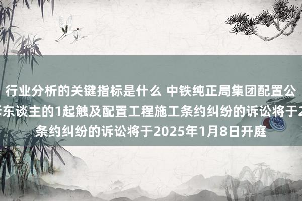 行业分析的关键指标是什么 中铁纯正局集团配置公司行为被告/被上诉东谈主的1起触及配置工程施工条约纠纷的诉讼将于2025年1月8日开庭