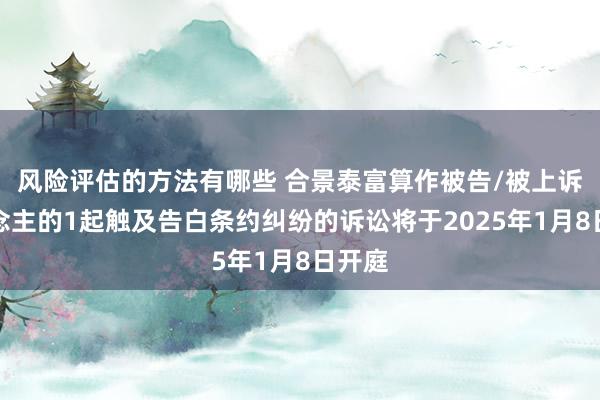 风险评估的方法有哪些 合景泰富算作被告/被上诉东说念主的1起触及告白条约纠纷的诉讼将于2025年1月8日开庭