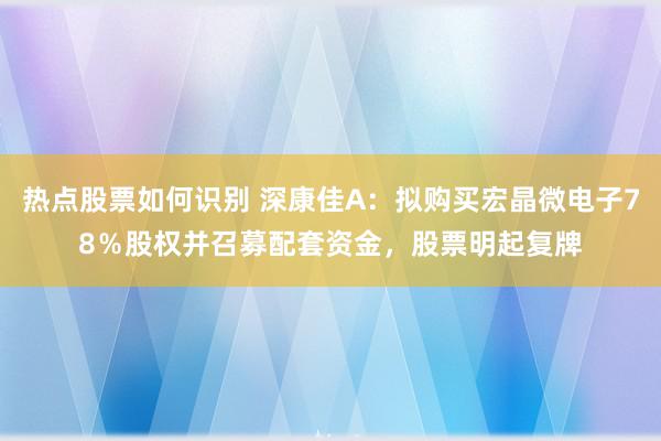 热点股票如何识别 深康佳A：拟购买宏晶微电子78％股权并召募配套资金，股票明起复牌