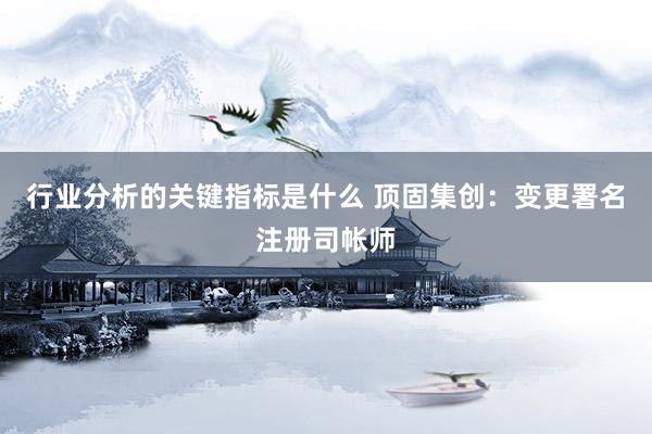 行业分析的关键指标是什么 顶固集创：变更署名注册司帐师