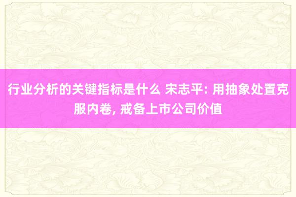 行业分析的关键指标是什么 宋志平: 用抽象处置克服内卷, 戒备上市公司价值