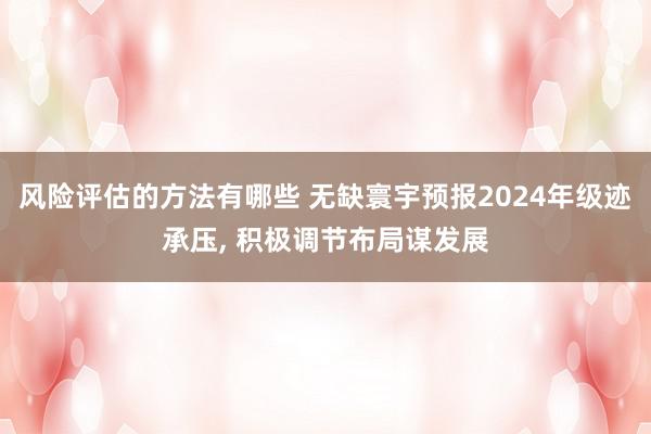 风险评估的方法有哪些 无缺寰宇预报2024年级迹承压, 积极调节布局谋发展