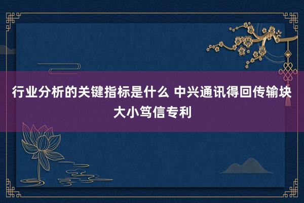 行业分析的关键指标是什么 中兴通讯得回传输块大小笃信专利