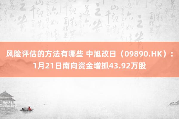 风险评估的方法有哪些 中旭改日（09890.HK）：1月21日南向资金增抓43.92万股