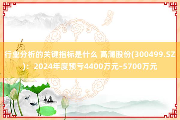 行业分析的关键指标是什么 高澜股份(300499.SZ)：2024年度预亏4400万元–5700万元