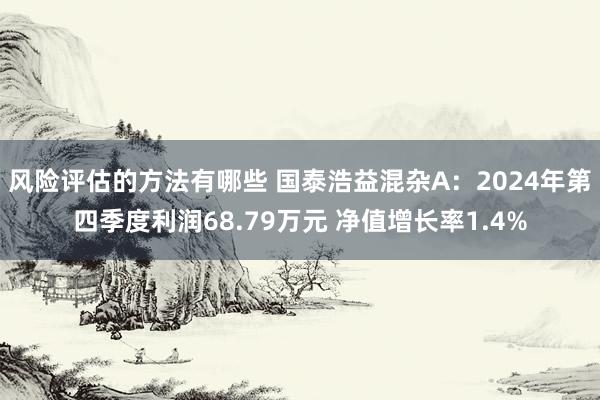 风险评估的方法有哪些 国泰浩益混杂A：2024年第四季度利润68.79万元 净值增长率1.4%