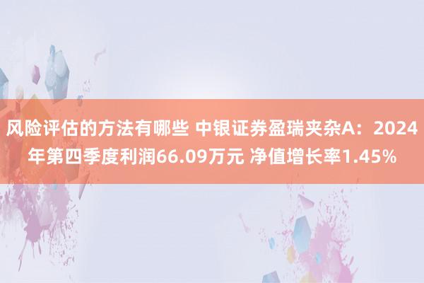 风险评估的方法有哪些 中银证券盈瑞夹杂A：2024年第四季度利润66.09万元 净值增长率1.45%