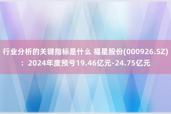 行业分析的关键指标是什么 福星股份(000926.SZ)：2024年度预亏19.46亿元-24.75亿元