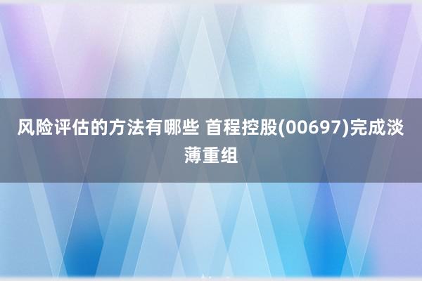 风险评估的方法有哪些 首程控股(00697)完成淡薄重组