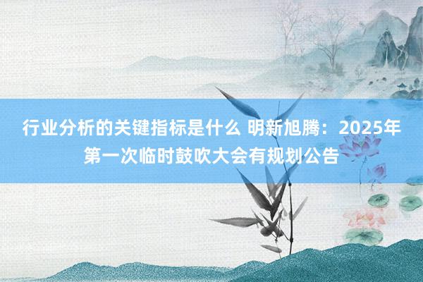 行业分析的关键指标是什么 明新旭腾：2025年第一次临时鼓吹大会有规划公告