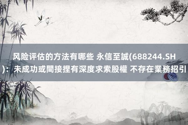 风险评估的方法有哪些 永信至誠(688244.SH)：未成功或間接捏有深度求索股權 不存在業務招引