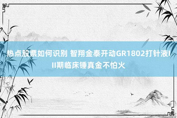 热点股票如何识别 智翔金泰开动GR1802打针液III期临床锤真金不怕火