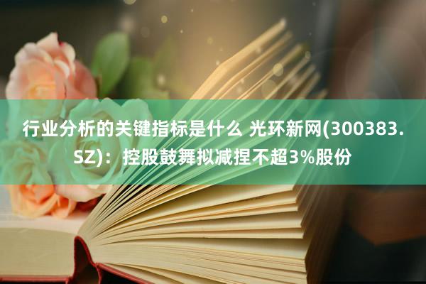 行业分析的关键指标是什么 光环新网(300383.SZ)：控股鼓舞拟减捏不超3%股份