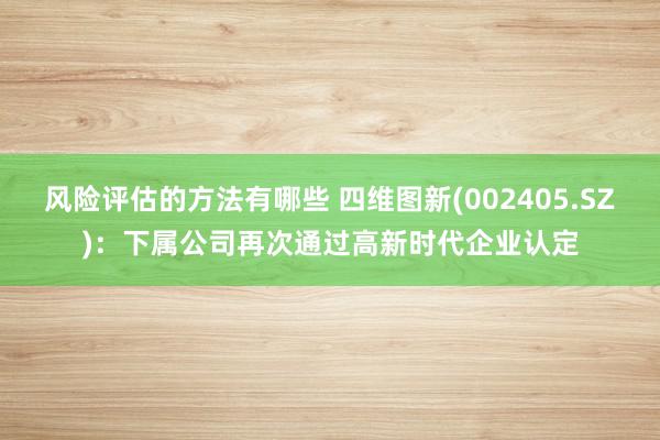 风险评估的方法有哪些 四维图新(002405.SZ)：下属公司再次通过高新时代企业认定