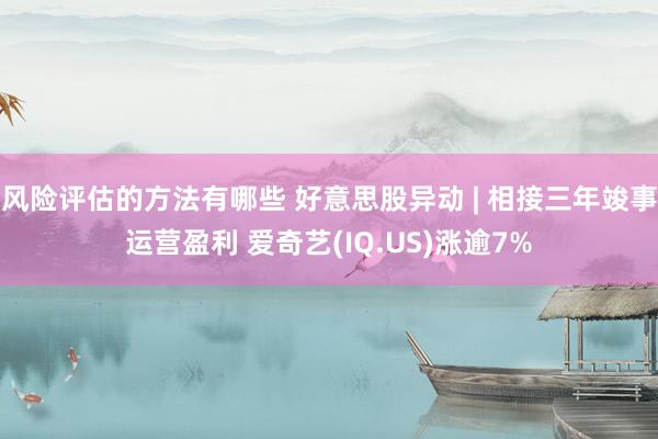 风险评估的方法有哪些 好意思股异动 | 相接三年竣事运营盈利 爱奇艺(IQ.US)涨逾7%